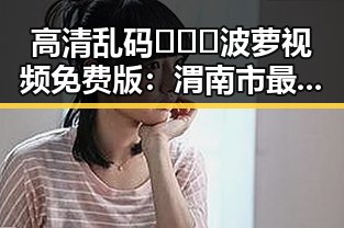 高清乱码🔞❌♋波萝视频免费版:渭南市最新现状与发展分析