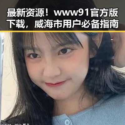 最新资源！www91官方版下载，威海市用户必备指南