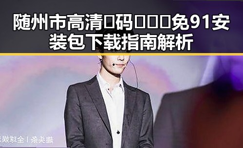 随州市高清🈚码🔞❌♋免91安装包下载指南解析