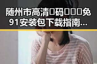 随州市高清🈚码🔞❌♋免91安装包下载指南解析