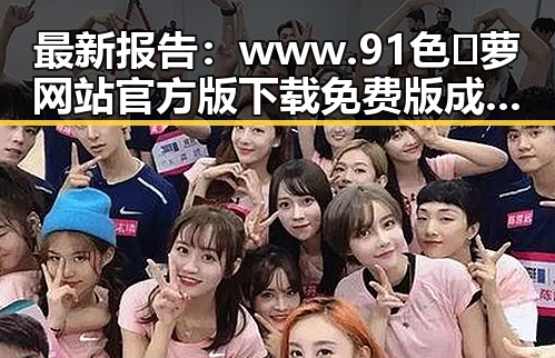 最新报告：www.91色😍萝网站官方版下载免费版成为热门选择