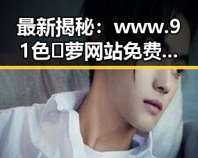 最新揭秘：www.91色😍萝网站免费版官方版现状与全方位介绍