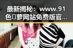 最新揭秘：www.91色😍萝网站免费版官方版现状与全方位介绍