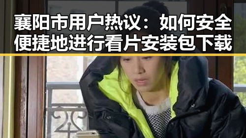 襄阳市用户热议：如何安全便捷地进行看片安装包下载
