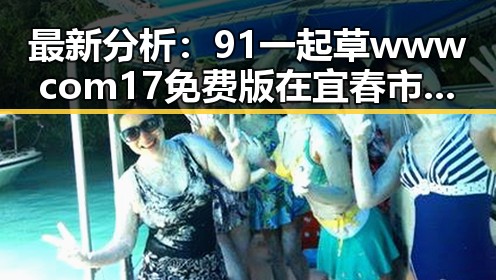 最新分析：91 一起草wwwcom17免费版在宜春市的现状与发展趋势