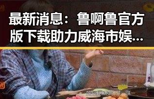 最新消息:鲁啊鲁官方版下载助力威海市娱乐体验升级