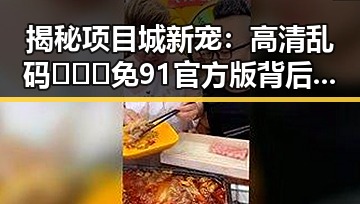 揭秘项目城新宠：高清乱码🔞❌♋免91官方版背后的趣味风潮
