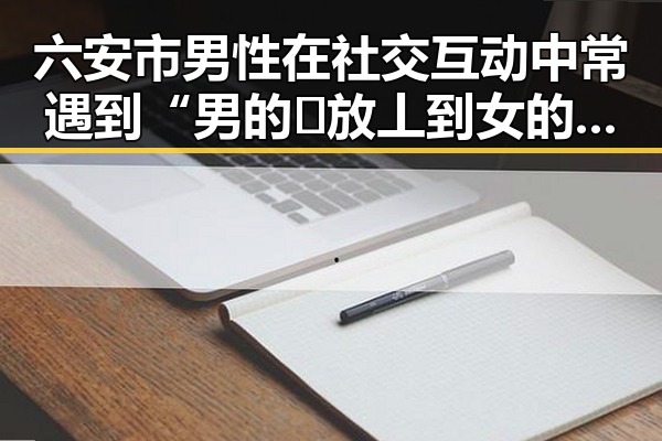 六安市男性在社交互动中常遇到“男的🈚放丄到女的”现象解析