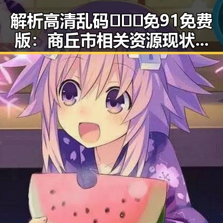 解析高清乱码🔞❌♋免91免费版：商丘市相关资源现状与潜在影响