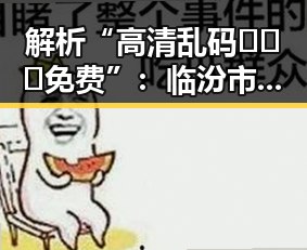 解析“高清乱码🔞❌♋免费”:临汾市相关内容的潜在影响