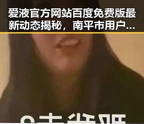 爱液官方网站百度免费版最新动态揭秘,南平市用户关注度提升