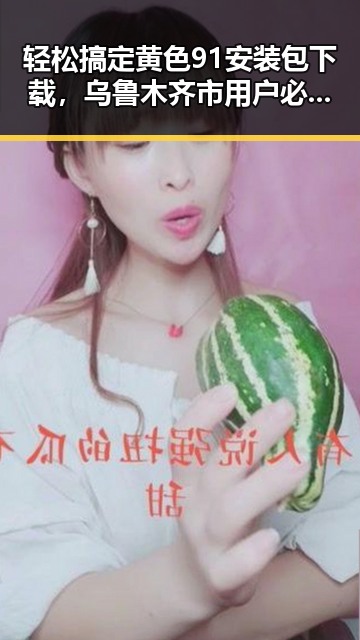轻松搞定黄色91安装包下载，乌鲁木齐市用户必看指南