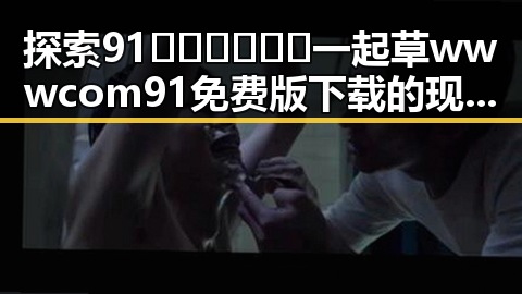 探索91🍆🍑🔞❌❌❌一起草wwwcom91免费版下载的现状与发展