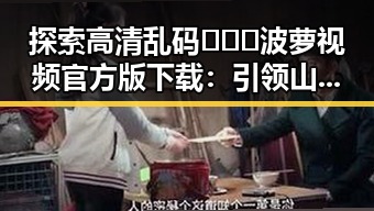 探索高清乱码🔞❌♋波萝视频官方版下载：引领山南市娱乐新潮流