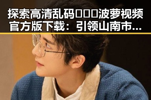 探索高清乱码🔞❌♋波萝视频官方版下载：引领山南市娱乐新潮流