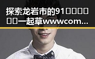 探索龙岩市的91🍆🍑🔞❌❌❌一起草wwwcom17免费版:全面指南
