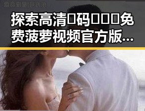 探索高清🈚码🔞❌♋免费菠萝视频官方版正版下载的现状与潜力