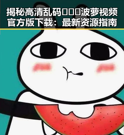揭秘高清乱码🔞❌♋波萝视频官方版下载：最新资源指南