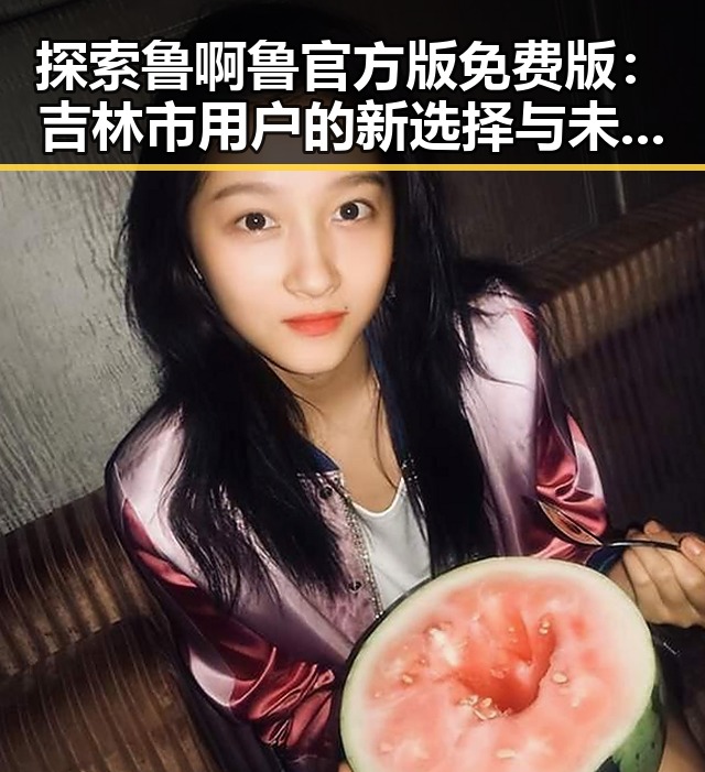 探索鲁啊鲁官方版免费版：吉林市用户的新选择与未来趋势