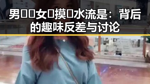 男🍌❌女🍑摸🐻水流是：背后的趣味反差与讨论