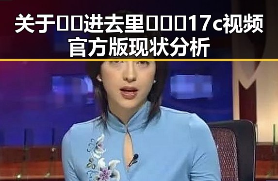 关于🔞🍌进去里❌❌❌17c视频官方版现状分析