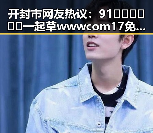 开封市网友热议：91🍆🍑🔞❌❌❌一起草wwwcom17免费版引发关注