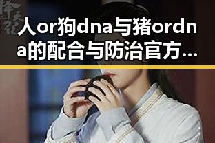 人or狗dna与猪ordna的配合与防治官方版:探究基因检测的最新动态