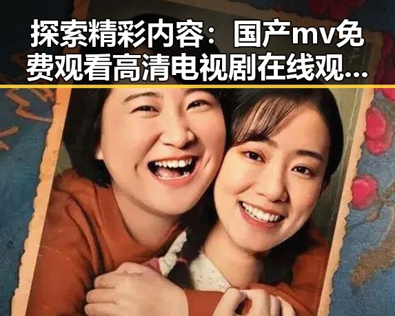 探索精彩内容：国产mv免费观看高清电视剧在线观看安装包下载的全新体验
