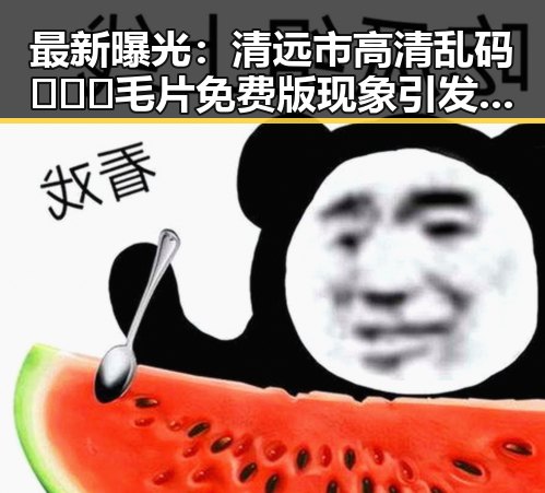 最新曝光：清远市高清乱码🔞❌♋毛片免费版现象引发热议