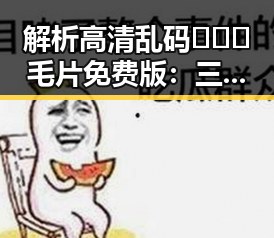 解析高清乱码🔞❌♋毛片免费版：三亚市的网络文化新风潮