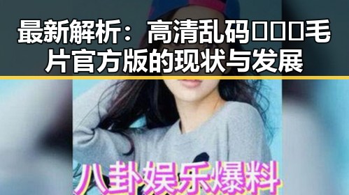 最新解析：高清乱码🔞❌♋毛片官方版的现状与发展