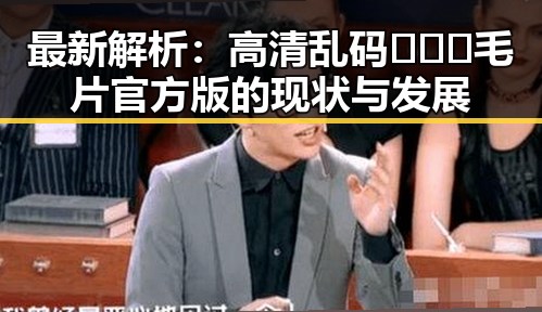 最新解析：高清乱码🔞❌♋毛片官方版的现状与发展