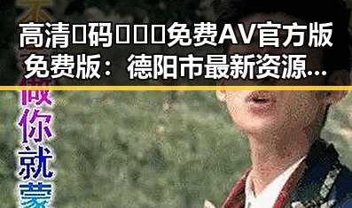 高清🈚码🔞❌♋免费AV官方版免费版：德阳市最新资源指南