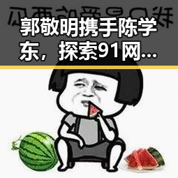 郭敬明携手陈学东,探索91网站官方版下载的最新动态