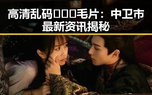高清乱码🔞❌♋毛片：中卫市最新资讯揭秘