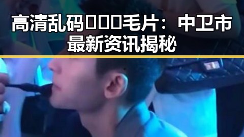 高清乱码🔞❌♋毛片：中卫市最新资讯揭秘