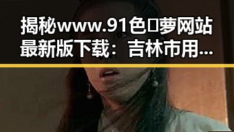 揭秘www.91色😍萝网站最新版下载:吉林市用户的最新体验与分析