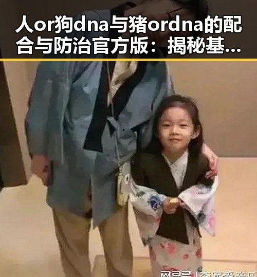 人or狗dna与猪ordna的配合与防治官方版：揭秘基因配合的核心要点