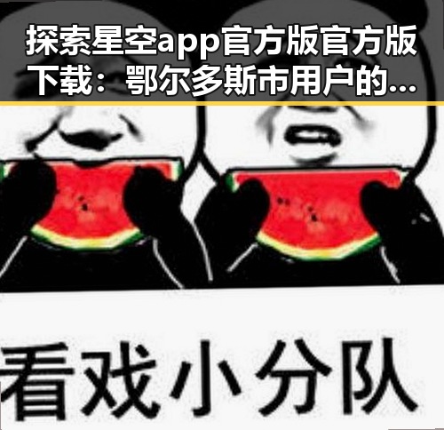 探索星空app官方版官方版下载：鄂尔多斯市用户的最新选择