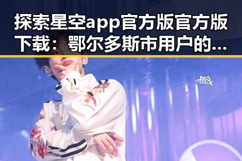 探索星空app官方版官方版下载：鄂尔多斯市用户的最新选择