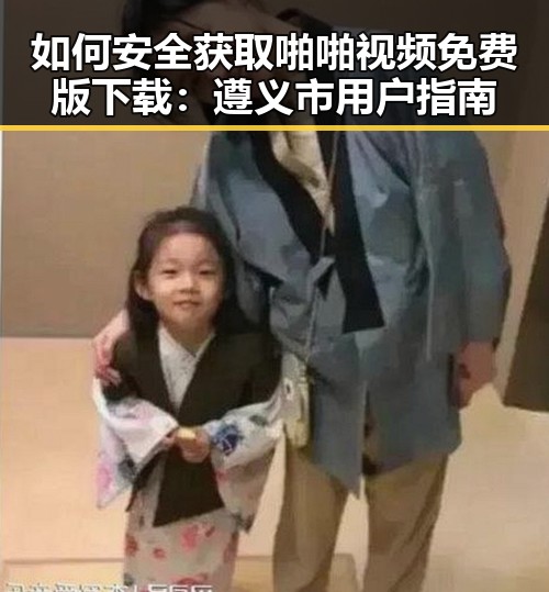 如何安全获取啪啪视频免费版下载：遵义市用户指南
