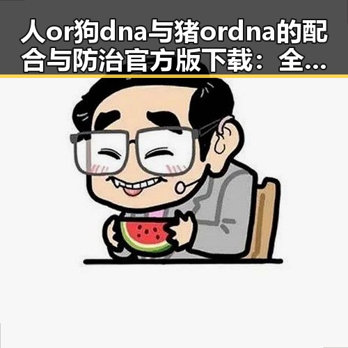 人or狗dna与猪ordna的配合与防治官方版下载：全面解析主关键词的应用与现状