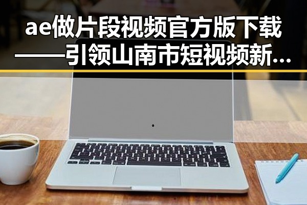 ae做片段视频官方版下载——引领山南市短视频新潮流