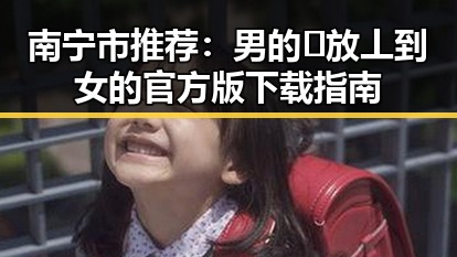 南宁市推荐：男的🈚放丄到女的官方版下载指南