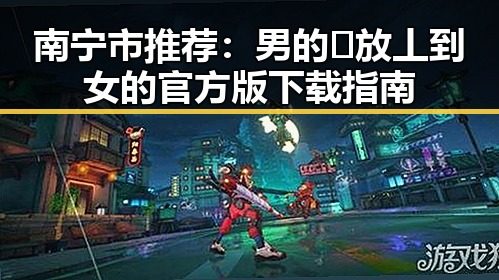 南宁市推荐:男的🈚放丄到女的官方版下载指南