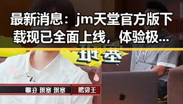 最新消息：jm天堂官方版下载现已全面上线，体验极致娱乐新体验