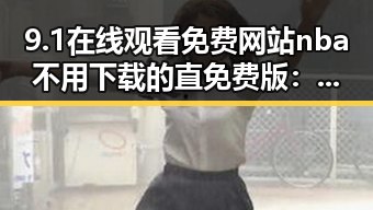 9.1在线观看免费网站nba不用下载的直免费版:漳州市最新免费视频资源解析