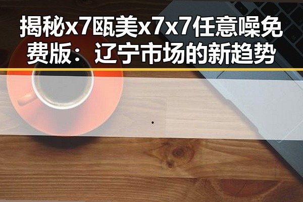 揭秘x7瓯美x7x7任意噪免费版：辽宁市场的新趋势