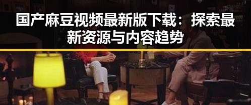 国产麻豆视频最新版下载：探索最新资源与内容趋势