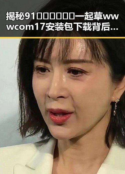 揭秘91🍆🍑🔞❌❌❌一起草wwwcom17安装包下载背后的真相